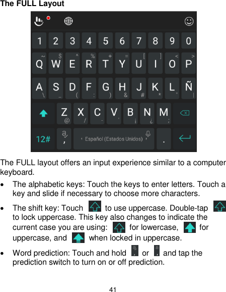  41 The FULL Layout  The FULL layout offers an input experience similar to a computer keyboard.   The alphabetic keys: Touch the keys to enter letters. Touch a key and slide if necessary to choose more characters.   The shift key: Touch    to use uppercase. Double-tap   to lock uppercase. This key also changes to indicate the current case you are using:    for lowercase,    for uppercase, and    when locked in uppercase.   Word prediction: Touch and hold    or    and tap the prediction switch to turn on or off prediction. 