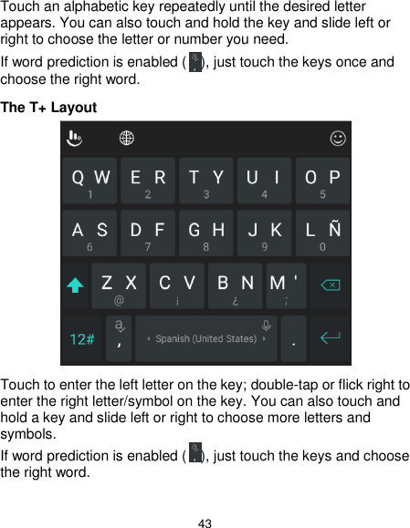  43 Touch an alphabetic key repeatedly until the desired letter appears. You can also touch and hold the key and slide left or right to choose the letter or number you need. If word prediction is enabled ( ), just touch the keys once and choose the right word. The T+ Layout  Touch to enter the left letter on the key; double-tap or flick right to enter the right letter/symbol on the key. You can also touch and hold a key and slide left or right to choose more letters and symbols. If word prediction is enabled ( ), just touch the keys and choose the right word.  