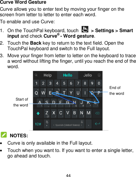  44 Curve Word Gesture Curve allows you to enter text by moving your finger on the screen from letter to letter to enter each word. To enable and use Curve: 1. On the TouchPal keyboard, touch    &gt; Settings &gt; Smart input and check Curve® - Word gesture. 2.  Touch the Back key to return to the text field. Open the TouchPal keyboard and switch to the Full layout. 3.  Move your finger from letter to letter on the keyboard to trace a word without lifting the finger, until you reach the end of the word.   NOTES:   Curve is only available in the Full layout.   Touch when you want to. If you want to enter a single letter, go ahead and touch. End of the word Start of the word 