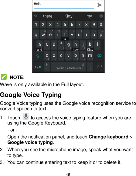  46   NOTE: Wave is only available in the Full layout. Google Voice Typing Google Voice typing uses the Google voice recognition service to convert speech to text.   1.  Touch    to access the voice typing feature when you are using the Google Keyboard. - or - Open the notification panel, and touch Change keyboard &gt;   Google voice typing. 2.  When you see the microphone image, speak what you want to type. 3.  You can continue entering text to keep it or to delete it. 