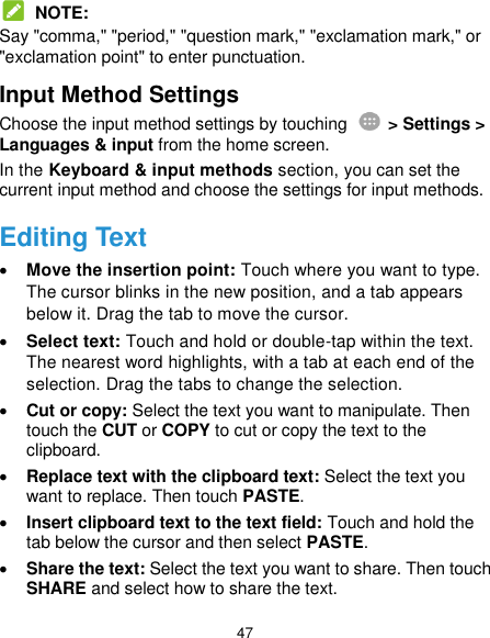  47  NOTE: Say &quot;comma,&quot; &quot;period,&quot; &quot;question mark,&quot; &quot;exclamation mark,&quot; or &quot;exclamation point&quot; to enter punctuation. Input Method Settings Choose the input method settings by touching    &gt; Settings &gt; Languages &amp; input from the home screen. In the Keyboard &amp; input methods section, you can set the current input method and choose the settings for input methods. Editing Text  Move the insertion point: Touch where you want to type. The cursor blinks in the new position, and a tab appears below it. Drag the tab to move the cursor.  Select text: Touch and hold or double-tap within the text. The nearest word highlights, with a tab at each end of the selection. Drag the tabs to change the selection.  Cut or copy: Select the text you want to manipulate. Then touch the CUT or COPY to cut or copy the text to the clipboard.  Replace text with the clipboard text: Select the text you want to replace. Then touch PASTE.  Insert clipboard text to the text field: Touch and hold the tab below the cursor and then select PASTE.  Share the text: Select the text you want to share. Then touch SHARE and select how to share the text. 