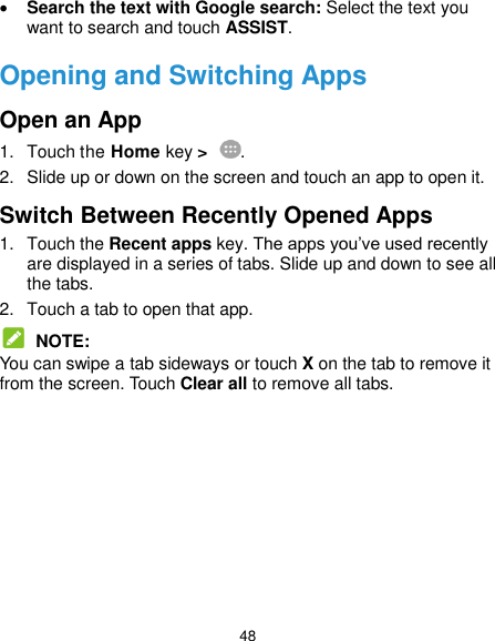  48  Search the text with Google search: Select the text you want to search and touch ASSIST. Opening and Switching Apps Open an App 1.  Touch the Home key &gt;  . 2.  Slide up or down on the screen and touch an app to open it. Switch Between Recently Opened Apps 1.  Touch the Recent apps key. The apps you’ve used recently are displayed in a series of tabs. Slide up and down to see all the tabs. 2.  Touch a tab to open that app.  NOTE: You can swipe a tab sideways or touch X on the tab to remove it from the screen. Touch Clear all to remove all tabs.  