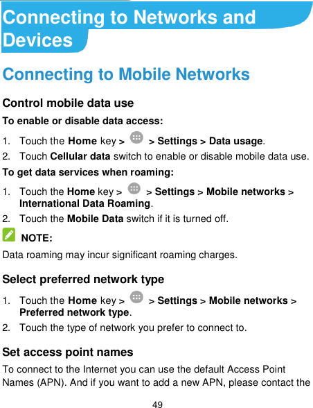  49 Connecting to Networks and Devices Connecting to Mobile Networks Control mobile data use To enable or disable data access: 1.  Touch the Home key &gt;   &gt; Settings &gt; Data usage. 2.  Touch Cellular data switch to enable or disable mobile data use. To get data services when roaming: 1.  Touch the Home key &gt;   &gt; Settings &gt; Mobile networks &gt; International Data Roaming.   2.  Touch the Mobile Data switch if it is turned off.  NOTE: Data roaming may incur significant roaming charges. Select preferred network type 1.  Touch the Home key &gt;   &gt; Settings &gt; Mobile networks &gt; Preferred network type. 2.  Touch the type of network you prefer to connect to. Set access point names To connect to the Internet you can use the default Access Point Names (APN). And if you want to add a new APN, please contact the 