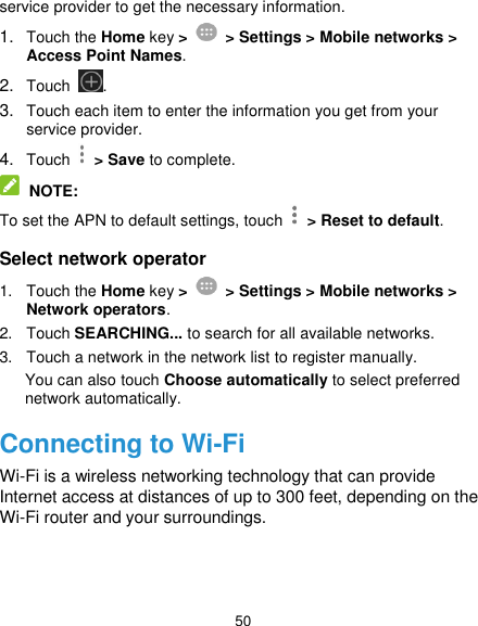  50 service provider to get the necessary information. 1. Touch the Home key &gt;   &gt; Settings &gt; Mobile networks &gt; Access Point Names. 2. Touch  . 3. Touch each item to enter the information you get from your service provider. 4. Touch    &gt; Save to complete.  NOTE: To set the APN to default settings, touch   &gt; Reset to default. Select network operator 1.  Touch the Home key &gt;   &gt; Settings &gt; Mobile networks &gt; Network operators. 2.  Touch SEARCHING... to search for all available networks. 3.  Touch a network in the network list to register manually. You can also touch Choose automatically to select preferred network automatically. Connecting to Wi-Fi Wi-Fi is a wireless networking technology that can provide Internet access at distances of up to 300 feet, depending on the Wi-Fi router and your surroundings. 