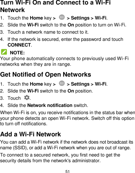  51 Turn Wi-Fi On and Connect to a Wi-Fi Network 1.  Touch the Home key &gt;    &gt; Settings &gt; Wi-Fi. 2.  Slide the Wi-Fi switch to the On position to turn on Wi-Fi. 3.  Touch a network name to connect to it. 4.  If the network is secured, enter the password and touch CONNECT.  NOTE: Your phone automatically connects to previously used Wi-Fi networks when they are in range. Get Notified of Open Networks 1.  Touch the Home key &gt;    &gt; Settings &gt; Wi-Fi. 2.  Slide the Wi-Fi switch to the On position. 3.  Touch  . 4.  Slide the Network notification switch. When Wi-Fi is on, you receive notifications in the status bar when your phone detects an open Wi-Fi network. Switch off this option to turn off notifications. Add a Wi-Fi Network You can add a Wi-Fi network if the network does not broadcast its name (SSID), or add a Wi-Fi network when you are out of range. To connect to a secured network, you first need to get the security details from the network&apos;s administrator. 