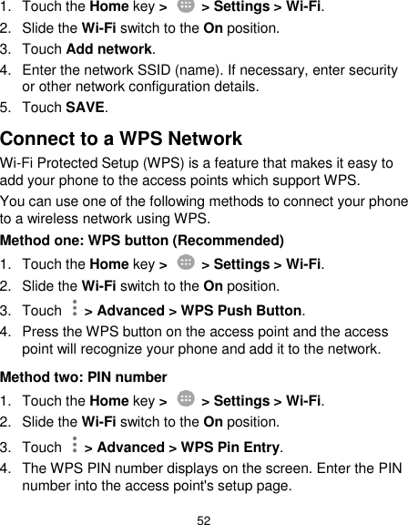  52 1.  Touch the Home key &gt;    &gt; Settings &gt; Wi-Fi. 2.  Slide the Wi-Fi switch to the On position. 3.  Touch Add network. 4.  Enter the network SSID (name). If necessary, enter security or other network configuration details. 5.  Touch SAVE. Connect to a WPS Network Wi-Fi Protected Setup (WPS) is a feature that makes it easy to add your phone to the access points which support WPS. You can use one of the following methods to connect your phone to a wireless network using WPS. Method one: WPS button (Recommended) 1.  Touch the Home key &gt;    &gt; Settings &gt; Wi-Fi. 2. Slide the Wi-Fi switch to the On position. 3.  Touch    &gt; Advanced &gt; WPS Push Button. 4.  Press the WPS button on the access point and the access point will recognize your phone and add it to the network. Method two: PIN number 1.  Touch the Home key &gt;    &gt; Settings &gt; Wi-Fi. 2. Slide the Wi-Fi switch to the On position. 3.  Touch    &gt; Advanced &gt; WPS Pin Entry. 4.  The WPS PIN number displays on the screen. Enter the PIN number into the access point&apos;s setup page. 