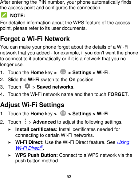  53 After entering the PIN number, your phone automatically finds the access point and configures the connection.  NOTE: For detailed information about the WPS feature of the access point, please refer to its user documents. Forget a Wi-Fi Network You can make your phone forget about the details of a Wi-Fi network that you added - for example, if you don’t want the phone to connect to it automatically or if it is a network that you no longer use.   1.  Touch the Home key &gt;    &gt; Settings &gt; Wi-Fi. 2. Slide the Wi-Fi switch to the On position. 3.  Touch    &gt; Saved networks. 4.  Touch the Wi-Fi network name and then touch FORGET. Adjust Wi-Fi Settings 1.  Touch the Home key &gt;    &gt; Settings &gt; Wi-Fi. 2.  Touch    &gt; Advanced to adjust the following settings.  Install certificates: Install certificates needed for connecting to certain Wi-Fi networks.  Wi-Fi Direct: Use the Wi-Fi Direct feature. See Using Wi-Fi Direct®.  WPS Push Button: Connect to a WPS network via the push button method. 