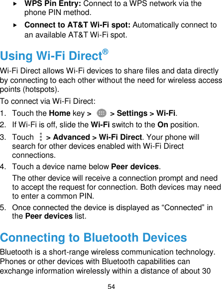  54  WPS Pin Entry: Connect to a WPS network via the phone PIN method.  Connect to AT&amp;T Wi-Fi spot: Automatically connect to an available AT&amp;T Wi-Fi spot. Using Wi-Fi Direct® Wi-Fi Direct allows Wi-Fi devices to share files and data directly by connecting to each other without the need for wireless access points (hotspots). To connect via Wi-Fi Direct: 1.  Touch the Home key &gt;   &gt; Settings &gt; Wi-Fi. 2.  If Wi-Fi is off, slide the Wi-Fi switch to the On position. 3.  Touch   &gt; Advanced &gt; Wi-Fi Direct. Your phone will search for other devices enabled with Wi-Fi Direct connections.   4.  Touch a device name below Peer devices. The other device will receive a connection prompt and need to accept the request for connection. Both devices may need to enter a common PIN. 5. Once connected the device is displayed as “Connected” in the Peer devices list. Connecting to Bluetooth Devices Bluetooth is a short-range wireless communication technology. Phones or other devices with Bluetooth capabilities can exchange information wirelessly within a distance of about 30 