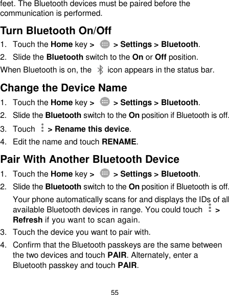  55 feet. The Bluetooth devices must be paired before the communication is performed. Turn Bluetooth On/Off 1.  Touch the Home key &gt;    &gt; Settings &gt; Bluetooth. 2.  Slide the Bluetooth switch to the On or Off position. When Bluetooth is on, the    icon appears in the status bar.   Change the Device Name 1.  Touch the Home key &gt;    &gt; Settings &gt; Bluetooth. 2.  Slide the Bluetooth switch to the On position if Bluetooth is off. 3.  Touch   &gt; Rename this device. 4.  Edit the name and touch RENAME. Pair With Another Bluetooth Device 1.  Touch the Home key &gt;    &gt; Settings &gt; Bluetooth. 2.  Slide the Bluetooth switch to the On position if Bluetooth is off. Your phone automatically scans for and displays the IDs of all available Bluetooth devices in range. You could touch    &gt; Refresh if you want to scan again. 3.  Touch the device you want to pair with. 4.  Confirm that the Bluetooth passkeys are the same between the two devices and touch PAIR. Alternately, enter a Bluetooth passkey and touch PAIR. 