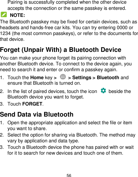  56 Pairing is successfully completed when the other device accepts the connection or the same passkey is entered.  NOTE: The Bluetooth passkey may be fixed for certain devices, such as headsets and hands-free car kits. You can try entering 0000 or 1234 (the most common passkeys), or refer to the documents for that device. Forget (Unpair With) a Bluetooth Device You can make your phone forget its pairing connection with another Bluetooth device. To connect to the device again, you need to search it and enter or confirm a passkey again. 1.  Touch the Home key &gt;    &gt; Settings &gt; Bluetooth and ensure that Bluetooth is turned on. 2.  In the list of paired devices, touch the icon    beside the Bluetooth device you want to forget. 3.  Touch FORGET. Send Data via Bluetooth 1.  Open the appropriate application and select the file or item you want to share. 2.  Select the option for sharing via Bluetooth. The method may vary by application and data type. 3.  Touch a Bluetooth device the phone has paired with or wait for it to search for new devices and touch one of them. 