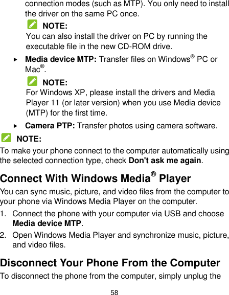  58 connection modes (such as MTP). You only need to install the driver on the same PC once.  NOTE: You can also install the driver on PC by running the executable file in the new CD-ROM drive.  Media device MTP: Transfer files on Windows® PC or Mac®.  NOTE: For Windows XP, please install the drivers and Media Player 11 (or later version) when you use Media device (MTP) for the first time.    Camera PTP: Transfer photos using camera software.  NOTE: To make your phone connect to the computer automatically using the selected connection type, check Don&apos;t ask me again. Connect With Windows Media® Player You can sync music, picture, and video files from the computer to your phone via Windows Media Player on the computer. 1.  Connect the phone with your computer via USB and choose Media device MTP. 2.  Open Windows Media Player and synchronize music, picture, and video files. Disconnect Your Phone From the Computer To disconnect the phone from the computer, simply unplug the 