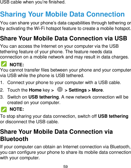  59 USB cable when you’re finished. Sharing Your Mobile Data Connection You can share your phone’s data capabilities through tethering or by activating the Wi-Fi hotspot feature to create a mobile hotspot. Share Your Mobile Data Connection via USB You can access the Internet on your computer via the USB tethering feature of your phone. The feature needs data connection on a mobile network and may result in data charges.  NOTE: You cannot transfer files between your phone and your computer via USB while the phone is USB tethered. 1.  Connect your phone to your computer with a USB cable. 2.  Touch the Home key &gt;   &gt; Settings &gt; More. 3.  Switch on USB tethering. A new network connection will be created on your computer.  NOTE: To stop sharing your data connection, switch off USB tethering or disconnect the USB cable. Share Your Mobile Data Connection via Bluetooth If your computer can obtain an Internet connection via Bluetooth, you can configure your phone to share its mobile data connection with your computer. 