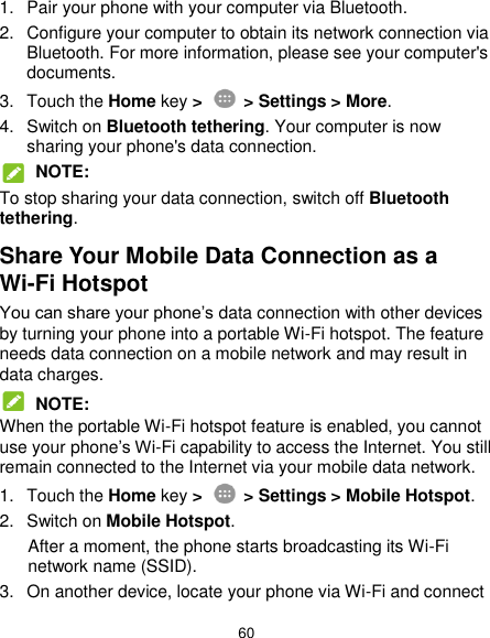  60 1.  Pair your phone with your computer via Bluetooth. 2.  Configure your computer to obtain its network connection via Bluetooth. For more information, please see your computer&apos;s documents. 3.  Touch the Home key &gt;   &gt; Settings &gt; More. 4.  Switch on Bluetooth tethering. Your computer is now sharing your phone&apos;s data connection.  NOTE: To stop sharing your data connection, switch off Bluetooth tethering. Share Your Mobile Data Connection as a Wi-Fi Hotspot You can share your phone’s data connection with other devices by turning your phone into a portable Wi-Fi hotspot. The feature needs data connection on a mobile network and may result in data charges.  NOTE: When the portable Wi-Fi hotspot feature is enabled, you cannot use your phone’s Wi-Fi capability to access the Internet. You still remain connected to the Internet via your mobile data network. 1.  Touch the Home key &gt;   &gt; Settings &gt; Mobile Hotspot. 2.  Switch on Mobile Hotspot. After a moment, the phone starts broadcasting its Wi-Fi network name (SSID). 3.  On another device, locate your phone via Wi-Fi and connect 