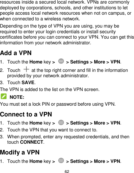  62 resources inside a secured local network. VPNs are commonly deployed by corporations, schools, and other institutions to let people access local network resources when not on campus, or when connected to a wireless network. Depending on the type of VPN you are using, you may be required to enter your login credentials or install security certificates before you can connect to your VPN. You can get this information from your network administrator. Add a VPN 1.  Touch the Home key &gt;    &gt; Settings &gt; More &gt; VPN. 2.  Touch    at the top right corner and fill in the information provided by your network administrator. 3.  Touch SAVE. The VPN is added to the list on the VPN screen.  NOTE: You must set a lock PIN or password before using VPN.   Connect to a VPN 1.  Touch the Home key &gt;   &gt; Settings &gt; More &gt; VPN. 2.  Touch the VPN that you want to connect to. 3.  When prompted, enter any requested credentials, and then touch CONNECT.   Modify a VPN 1.  Touch the Home key &gt;    &gt; Settings &gt; More &gt; VPN. 