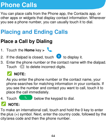  64 Phone Calls You can place calls from the Phone app, the Contacts app, or other apps or widgets that display contact information. Wherever you see a phone number, you can usually touch it to dial. Placing and Ending Calls Place a Call by Dialing 1.  Touch the Home key &gt;  . 2.  If the dialpad is closed, touch    to display it. 3.  Enter the phone number or the contact name with the dialpad. Touch    to delete incorrect digits.  NOTE: As you enter the phone number or the contact name, your phone searches for matching information in your contacts. If you see the number and contact you want to call, touch it to place the call immediately. 4.  Touch    below the keypad to dial.  NOTE: To make an international call, touch and hold the 0 key to enter the plus (+) symbol. Next, enter the country code, followed by the city/area code and then the phone number.  