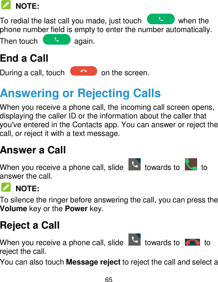  65  NOTE: To redial the last call you made, just touch    when the phone number field is empty to enter the number automatically. Then touch    again. End a Call During a call, touch    on the screen. Answering or Rejecting Calls When you receive a phone call, the incoming call screen opens, displaying the caller ID or the information about the caller that you&apos;ve entered in the Contacts app. You can answer or reject the call, or reject it with a text message. Answer a Call When you receive a phone call, slide    towards to    to answer the call.  NOTE: To silence the ringer before answering the call, you can press the Volume key or the Power key. Reject a Call When you receive a phone call, slide    towards to    to reject the call. You can also touch Message reject to reject the call and select a 