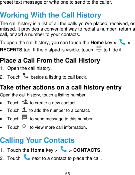 66 preset text message or write one to send to the caller. Working With the Call History The call history is a list of all the calls you&apos;ve placed, received, or missed. It provides a convenient way to redial a number, return a call, or add a number to your contacts. To open the call history, you can touch the Home key &gt;   &gt; RECENTS tab. If the dialpad is visible, touch    to hide it. Place a Call From the Call History 1.  Open the call history. 2.  Touch    beside a listing to call back. Take other actions on a call history entry Open the call history, touch a listing number.   Touch    to create a new contact.   Touch    to add the number to a contact.  Touch    to send message to this number.  Touch    to view more call information. Calling Your Contacts 1.  Touch the Home key &gt;    &gt; CONTACTS. 2.  Touch    next to a contact to place the call. 
