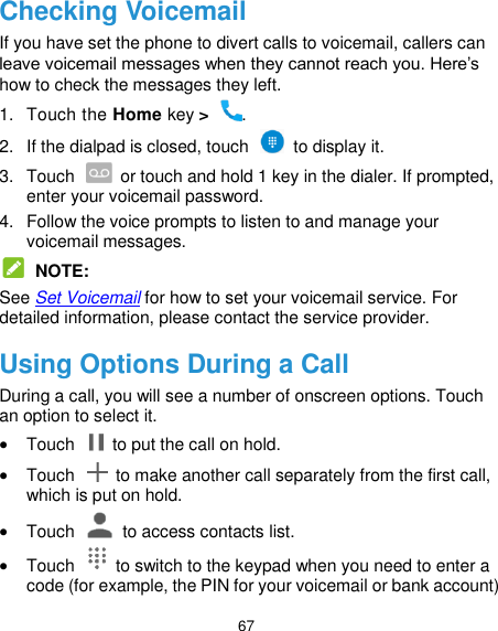  67 Checking Voicemail If you have set the phone to divert calls to voicemail, callers can leave voicemail messages when they cannot reach you. Here’s how to check the messages they left. 1.  Touch the Home key &gt;  . 2.  If the dialpad is closed, touch    to display it. 3.  Touch    or touch and hold 1 key in the dialer. If prompted, enter your voicemail password.   4.  Follow the voice prompts to listen to and manage your voicemail messages.  NOTE: See Set Voicemail for how to set your voicemail service. For detailed information, please contact the service provider. Using Options During a Call During a call, you will see a number of onscreen options. Touch an option to select it.  Touch    to put the call on hold.  Touch    to make another call separately from the first call, which is put on hold.  Touch    to access contacts list.  Touch    to switch to the keypad when you need to enter a code (for example, the PIN for your voicemail or bank account) 