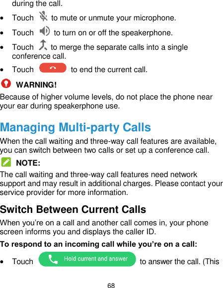  68 during the call.  Touch    to mute or unmute your microphone.  Touch    to turn on or off the speakerphone.  Touch    to merge the separate calls into a single conference call.  Touch    to end the current call.  WARNING! Because of higher volume levels, do not place the phone near your ear during speakerphone use. Managing Multi-party Calls When the call waiting and three-way call features are available, you can switch between two calls or set up a conference call.    NOTE: The call waiting and three-way call features need network support and may result in additional charges. Please contact your service provider for more information. Switch Between Current Calls When you’re on a call and another call comes in, your phone screen informs you and displays the caller ID. To respond to an incoming call while you’re on a call:  Touch    to answer the call. (This 