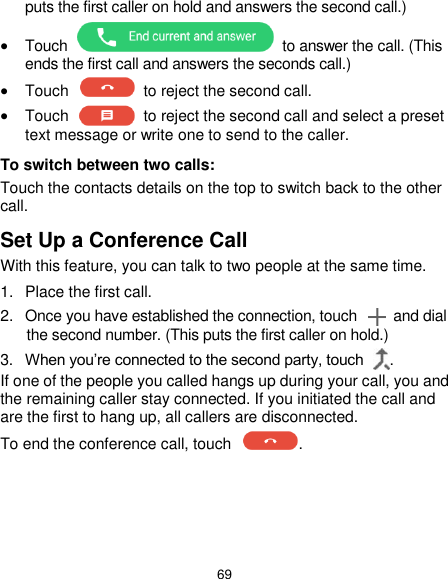  69 puts the first caller on hold and answers the second call.)  Touch    to answer the call. (This ends the first call and answers the seconds call.)  Touch    to reject the second call.  Touch    to reject the second call and select a preset text message or write one to send to the caller. To switch between two calls: Touch the contacts details on the top to switch back to the other call. Set Up a Conference Call With this feature, you can talk to two people at the same time.   1.  Place the first call. 2.  Once you have established the connection, touch    and dial the second number. (This puts the first caller on hold.) 3. When you’re connected to the second party, touch  . If one of the people you called hangs up during your call, you and the remaining caller stay connected. If you initiated the call and are the first to hang up, all callers are disconnected. To end the conference call, touch  .   