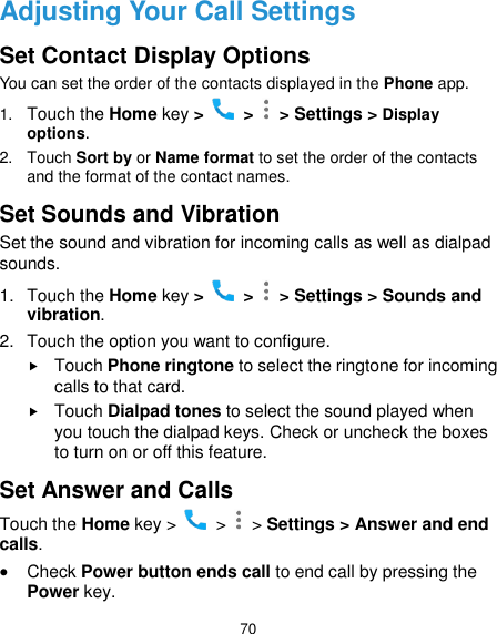  70 Adjusting Your Call Settings Set Contact Display Options You can set the order of the contacts displayed in the Phone app. 1. Touch the Home key &gt;   &gt;   &gt; Settings &gt; Display options. 2.  Touch Sort by or Name format to set the order of the contacts and the format of the contact names. Set Sounds and Vibration Set the sound and vibration for incoming calls as well as dialpad sounds. 1.  Touch the Home key &gt;   &gt;   &gt; Settings &gt; Sounds and vibration. 2.  Touch the option you want to configure.  Touch Phone ringtone to select the ringtone for incoming calls to that card.  Touch Dialpad tones to select the sound played when you touch the dialpad keys. Check or uncheck the boxes to turn on or off this feature. Set Answer and Calls Touch the Home key &gt;   &gt;   &gt; Settings &gt; Answer and end calls.  Check Power button ends call to end call by pressing the Power key. 