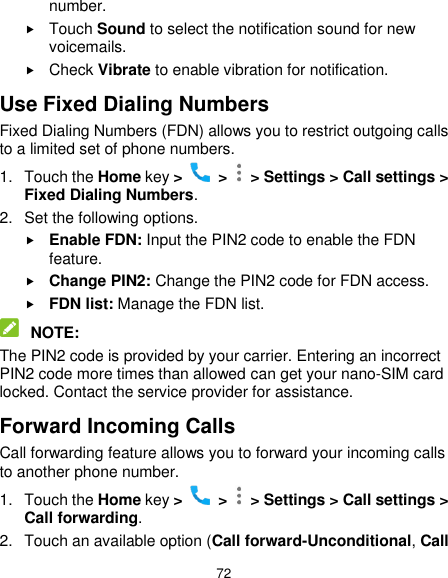  72 number.  Touch Sound to select the notification sound for new voicemails.  Check Vibrate to enable vibration for notification. Use Fixed Dialing Numbers Fixed Dialing Numbers (FDN) allows you to restrict outgoing calls to a limited set of phone numbers. 1.  Touch the Home key &gt;    &gt;    &gt; Settings &gt; Call settings &gt; Fixed Dialing Numbers. 2.  Set the following options.  Enable FDN: Input the PIN2 code to enable the FDN feature.  Change PIN2: Change the PIN2 code for FDN access.  FDN list: Manage the FDN list.  NOTE: The PIN2 code is provided by your carrier. Entering an incorrect PIN2 code more times than allowed can get your nano-SIM card locked. Contact the service provider for assistance. Forward Incoming Calls Call forwarding feature allows you to forward your incoming calls to another phone number. 1.  Touch the Home key &gt;   &gt;   &gt; Settings &gt; Call settings &gt; Call forwarding. 2.  Touch an available option (Call forward-Unconditional, Call 