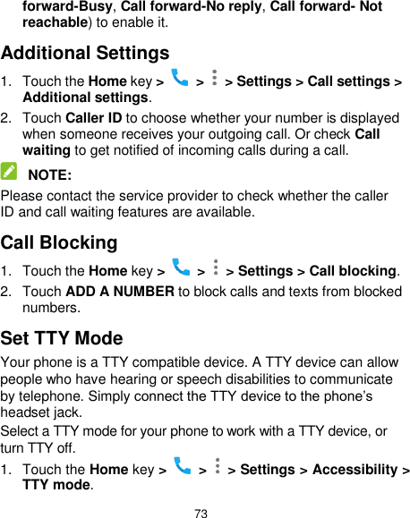  73 forward-Busy, Call forward-No reply, Call forward- Not reachable) to enable it. Additional Settings 1.  Touch the Home key &gt;   &gt;   &gt; Settings &gt; Call settings &gt; Additional settings. 2.  Touch Caller ID to choose whether your number is displayed when someone receives your outgoing call. Or check Call waiting to get notified of incoming calls during a call.  NOTE: Please contact the service provider to check whether the caller ID and call waiting features are available. Call Blocking 1.  Touch the Home key &gt;   &gt;   &gt; Settings &gt; Call blocking. 2.  Touch ADD A NUMBER to block calls and texts from blocked numbers. Set TTY Mode Your phone is a TTY compatible device. A TTY device can allow people who have hearing or speech disabilities to communicate by telephone. Simply connect the TTY device to the phone’s headset jack.   Select a TTY mode for your phone to work with a TTY device, or turn TTY off. 1.  Touch the Home key &gt;   &gt;   &gt; Settings &gt; Accessibility &gt; TTY mode. 