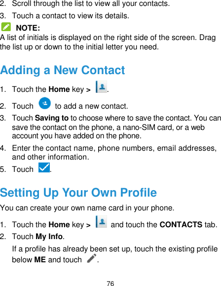  76 2.  Scroll through the list to view all your contacts. 3.  Touch a contact to view its details.  NOTE: A list of initials is displayed on the right side of the screen. Drag the list up or down to the initial letter you need. Adding a New Contact 1.  Touch the Home key &gt;  . 2.  Touch    to add a new contact. 3.  Touch Saving to to choose where to save the contact. You can save the contact on the phone, a nano-SIM card, or a web account you have added on the phone. 4.  Enter the contact name, phone numbers, email addresses, and other information. 5.  Touch  . Setting Up Your Own Profile You can create your own name card in your phone. 1.  Touch the Home key &gt;    and touch the CONTACTS tab. 2.  Touch My Info. If a profile has already been set up, touch the existing profile below ME and touch . 