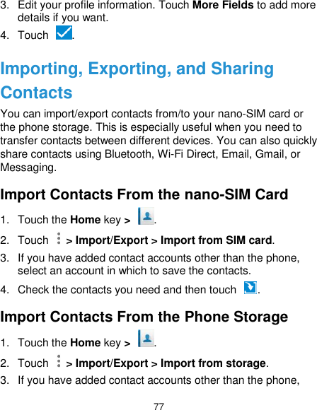  77 3.  Edit your profile information. Touch More Fields to add more details if you want. 4.  Touch  . Importing, Exporting, and Sharing Contacts You can import/export contacts from/to your nano-SIM card or the phone storage. This is especially useful when you need to transfer contacts between different devices. You can also quickly share contacts using Bluetooth, Wi-Fi Direct, Email, Gmail, or Messaging. Import Contacts From the nano-SIM Card 1.  Touch the Home key &gt;  . 2.  Touch    &gt; Import/Export &gt; Import from SIM card. 3.  If you have added contact accounts other than the phone, select an account in which to save the contacts. 4.  Check the contacts you need and then touch  . Import Contacts From the Phone Storage 1.  Touch the Home key &gt;  . 2.  Touch    &gt; Import/Export &gt; Import from storage. 3.  If you have added contact accounts other than the phone, 