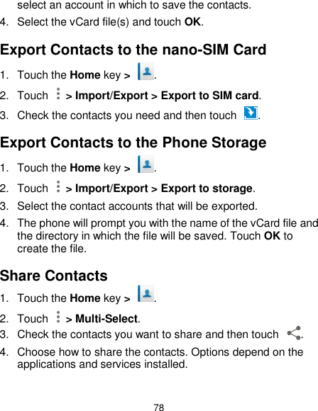  78 select an account in which to save the contacts. 4.  Select the vCard file(s) and touch OK. Export Contacts to the nano-SIM Card 1.  Touch the Home key &gt;  . 2.  Touch    &gt; Import/Export &gt; Export to SIM card. 3.  Check the contacts you need and then touch  . Export Contacts to the Phone Storage 1.  Touch the Home key &gt;  . 2.  Touch    &gt; Import/Export &gt; Export to storage. 3.  Select the contact accounts that will be exported. 4.  The phone will prompt you with the name of the vCard file and the directory in which the file will be saved. Touch OK to create the file. Share Contacts 1.  Touch the Home key &gt;  . 2.  Touch    &gt; Multi-Select. 3.  Check the contacts you want to share and then touch  . 4.  Choose how to share the contacts. Options depend on the applications and services installed. 