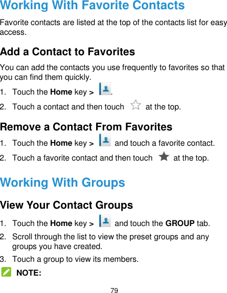  79 Working With Favorite Contacts Favorite contacts are listed at the top of the contacts list for easy access. Add a Contact to Favorites You can add the contacts you use frequently to favorites so that you can find them quickly. 1.  Touch the Home key &gt;  . 2.  Touch a contact and then touch    at the top. Remove a Contact From Favorites 1.  Touch the Home key &gt;   and touch a favorite contact. 2.  Touch a favorite contact and then touch    at the top. Working With Groups View Your Contact Groups 1.  Touch the Home key &gt;    and touch the GROUP tab. 2.  Scroll through the list to view the preset groups and any groups you have created. 3.  Touch a group to view its members.  NOTE: 