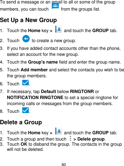  80 To send a message or an email to all or some of the group members, you can touch    from the groups list. Set Up a New Group 1.  Touch the Home key &gt;   and touch the GROUP tab. 2.  Touch    to create a new group. 3.  If you have added contact accounts other than the phone, select an account for the new group. 4.  Touch the Group&apos;s name field and enter the group name. 5.  Touch Add member and select the contacts you wish to be the group members. 6.  Touch  . 7.  If necessary, tap Default below RINGTONR or NOTIFICATION RINGTONE to set a special ringtone for incoming calls or messages from the group members. 8.  Touch  . Delete a Group 1.  Touch the Home key &gt;   and touch the GROUP tab. 2.  Touch a group and then touch    &gt; Delete group. 3.  Touch OK to disband the group. The contacts in the group will not be deleted. 