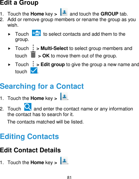  81 Edit a Group 1.  Touch the Home key &gt;   and touch the GROUP tab. 2.  Add or remove group members or rename the group as you wish.  Touch    to select contacts and add them to the group.  Touch    &gt; Multi-Select to select group members and touch    &gt; OK to move them out of the group.  Touch    &gt; Edit group to give the group a new name and touch  . Searching for a Contact 1.  Touch the Home key &gt;  . 2.  Touch    and enter the contact name or any information the contact has to search for it.         The contacts matched will be listed. Editing Contacts Edit Contact Details 1.  Touch the Home key &gt;  . 