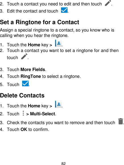  82 2.  Touch a contact you need to edit and then touch  . 3.  Edit the contact and touch  . Set a Ringtone for a Contact Assign a special ringtone to a contact, so you know who is calling when you hear the ringtone. 1.  Touch the Home key &gt;  . 2.  Touch a contact you want to set a ringtone for and then touch  .  3.  Touch More Fields. 4.  Touch RingTone to select a ringtone. 5.  Touch  . Delete Contacts 1.  Touch the Home key &gt;  . 2.  Touch    &gt; Multi-Select. 3.  Check the contacts you want to remove and then touch  . 4.  Touch OK to confirm. 