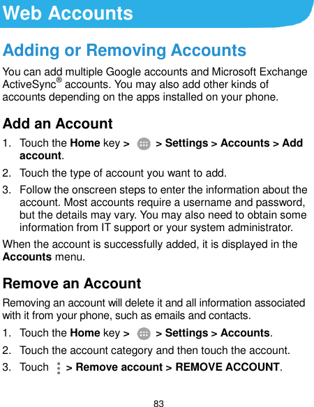  83 Web Accounts Adding or Removing Accounts You can add multiple Google accounts and Microsoft Exchange ActiveSync® accounts. You may also add other kinds of accounts depending on the apps installed on your phone. Add an Account 1.  Touch the Home key &gt;   &gt; Settings &gt; Accounts &gt; Add account. 2.  Touch the type of account you want to add. 3.  Follow the onscreen steps to enter the information about the account. Most accounts require a username and password, but the details may vary. You may also need to obtain some information from IT support or your system administrator. When the account is successfully added, it is displayed in the Accounts menu. Remove an Account Removing an account will delete it and all information associated with it from your phone, such as emails and contacts. 1.  Touch the Home key &gt;   &gt; Settings &gt; Accounts. 2.  Touch the account category and then touch the account. 3.  Touch    &gt; Remove account &gt; REMOVE ACCOUNT. 