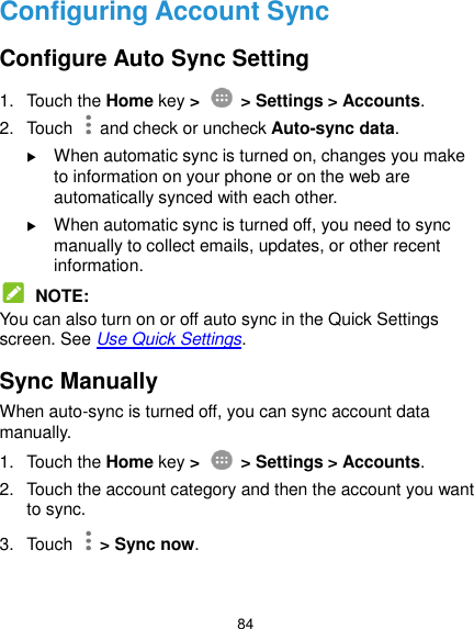  84 Configuring Account Sync Configure Auto Sync Setting 1.  Touch the Home key &gt;   &gt; Settings &gt; Accounts. 2.  Touch   and check or uncheck Auto-sync data.  When automatic sync is turned on, changes you make to information on your phone or on the web are automatically synced with each other.  When automatic sync is turned off, you need to sync manually to collect emails, updates, or other recent information.  NOTE: You can also turn on or off auto sync in the Quick Settings screen. See Use Quick Settings. Sync Manually When auto-sync is turned off, you can sync account data manually. 1.  Touch the Home key &gt;   &gt; Settings &gt; Accounts. 2.  Touch the account category and then the account you want to sync. 3.  Touch    &gt; Sync now. 