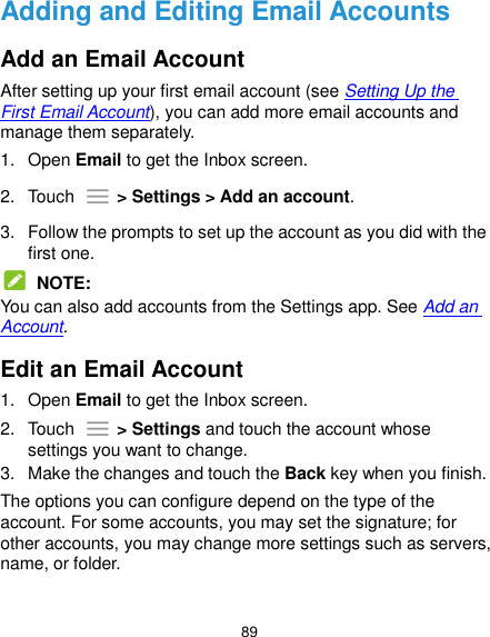  89 Adding and Editing Email Accounts Add an Email Account After setting up your first email account (see Setting Up the First Email Account), you can add more email accounts and manage them separately. 1.  Open Email to get the Inbox screen. 2.  Touch    &gt; Settings &gt; Add an account. 3.  Follow the prompts to set up the account as you did with the first one.  NOTE: You can also add accounts from the Settings app. See Add an Account. Edit an Email Account 1.  Open Email to get the Inbox screen. 2.  Touch    &gt; Settings and touch the account whose settings you want to change. 3.  Make the changes and touch the Back key when you finish. The options you can configure depend on the type of the account. For some accounts, you may set the signature; for other accounts, you may change more settings such as servers, name, or folder. 