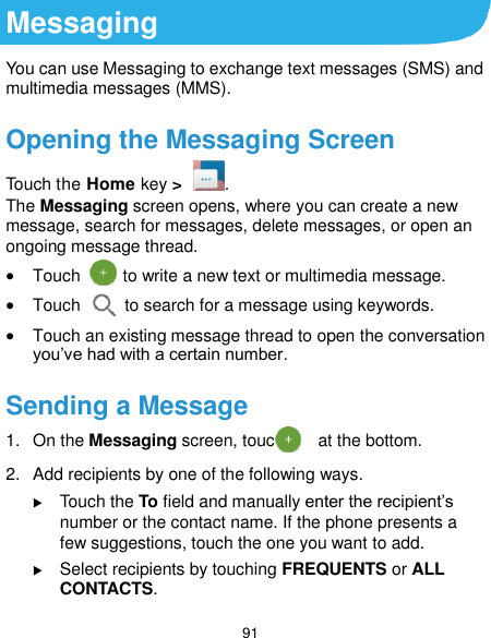  91 Messaging You can use Messaging to exchange text messages (SMS) and multimedia messages (MMS). Opening the Messaging Screen Touch the Home key &gt;  . The Messaging screen opens, where you can create a new message, search for messages, delete messages, or open an ongoing message thread.  Touch       to write a new text or multimedia message.  Touch    to search for a message using keywords.  Touch an existing message thread to open the conversation you’ve had with a certain number.   Sending a Message 1.  On the Messaging screen, touch      at the bottom. 2.  Add recipients by one of the following ways.  Touch the To field and manually enter the recipient’s number or the contact name. If the phone presents a few suggestions, touch the one you want to add.  Select recipients by touching FREQUENTS or ALL CONTACTS. 