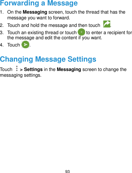  93 Forwarding a Message 1.  On the Messaging screen, touch the thread that has the message you want to forward. 2.  Touch and hold the message and then touch  . 3.  Touch an existing thread or touch        to enter a recipient for the message and edit the content if you want. 4.  Touch        .   Changing Message Settings Touch    &gt; Settings in the Messaging screen to change the messaging settings.  