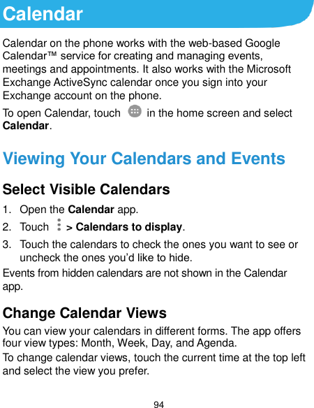  94 Calendar Calendar on the phone works with the web-based Google Calendar™ service for creating and managing events, meetings and appointments. It also works with the Microsoft Exchange ActiveSync calendar once you sign into your Exchange account on the phone. To open Calendar, touch   in the home screen and select Calendar.   Viewing Your Calendars and Events Select Visible Calendars 1.  Open the Calendar app. 2.  Touch    &gt; Calendars to display. 3.  Touch the calendars to check the ones you want to see or uncheck the ones you’d like to hide. Events from hidden calendars are not shown in the Calendar app. Change Calendar Views You can view your calendars in different forms. The app offers four view types: Month, Week, Day, and Agenda. To change calendar views, touch the current time at the top left and select the view you prefer.   