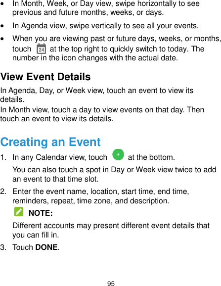  95  In Month, Week, or Day view, swipe horizontally to see previous and future months, weeks, or days.  In Agenda view, swipe vertically to see all your events.  When you are viewing past or future days, weeks, or months, touch    at the top right to quickly switch to today. The number in the icon changes with the actual date. View Event Details In Agenda, Day, or Week view, touch an event to view its details. In Month view, touch a day to view events on that day. Then touch an event to view its details. Creating an Event 1.  In any Calendar view, touch   at the bottom. You can also touch a spot in Day or Week view twice to add an event to that time slot. 2.  Enter the event name, location, start time, end time, reminders, repeat, time zone, and description.  NOTE: Different accounts may present different event details that you can fill in. 3.  Touch DONE. 