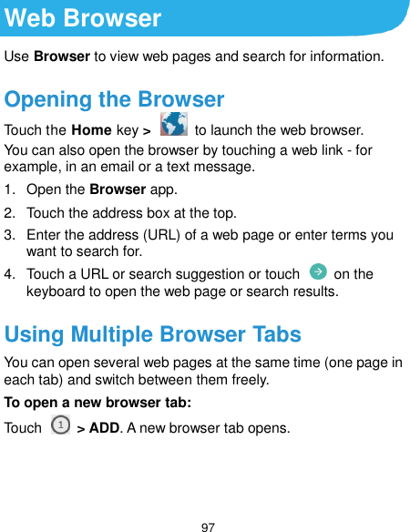  97 Web Browser Use Browser to view web pages and search for information. Opening the Browser Touch the Home key &gt;   to launch the web browser. You can also open the browser by touching a web link - for example, in an email or a text message. 1.  Open the Browser app. 2.  Touch the address box at the top. 3.  Enter the address (URL) of a web page or enter terms you want to search for. 4.  Touch a URL or search suggestion or touch    on the keyboard to open the web page or search results. Using Multiple Browser Tabs You can open several web pages at the same time (one page in each tab) and switch between them freely. To open a new browser tab: Touch    &gt; ADD. A new browser tab opens.   