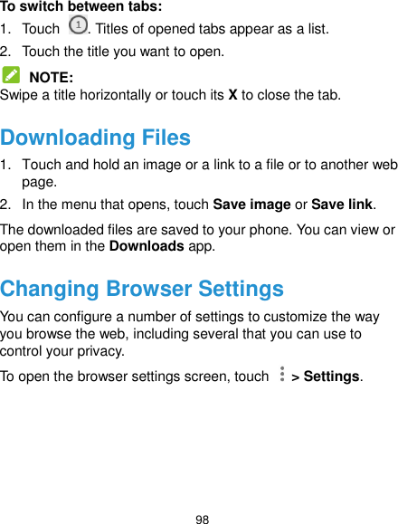  98 To switch between tabs: 1.  Touch  . Titles of opened tabs appear as a list. 2.  Touch the title you want to open.  NOTE: Swipe a title horizontally or touch its X to close the tab. Downloading Files 1.  Touch and hold an image or a link to a file or to another web page.   2.  In the menu that opens, touch Save image or Save link. The downloaded files are saved to your phone. You can view or open them in the Downloads app. Changing Browser Settings You can configure a number of settings to customize the way you browse the web, including several that you can use to control your privacy. To open the browser settings screen, touch    &gt; Settings. 