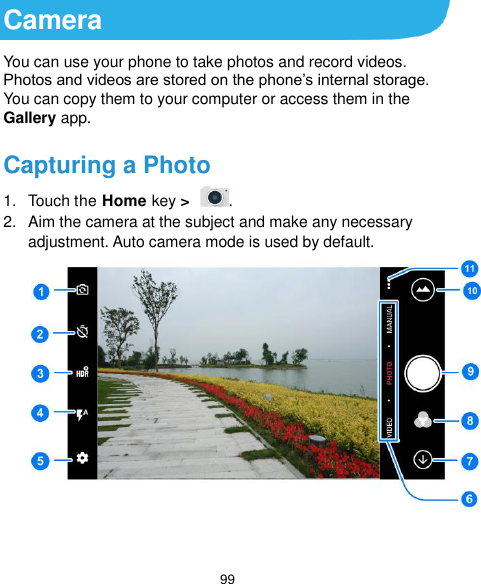  99 Camera You can use your phone to take photos and record videos. Photos and videos are stored on the phone’s internal storage. You can copy them to your computer or access them in the Gallery app. Capturing a Photo 1.  Touch the Home key &gt;  . 2.  Aim the camera at the subject and make any necessary adjustment. Auto camera mode is used by default.   