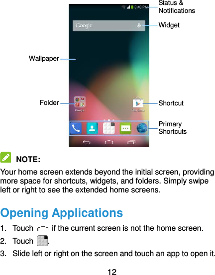  12             NOTE:   Your home screen extends beyond the initial screen, providing more space for shortcuts, widgets, and folders. Simply swipe left or right to see the extended home screens. Opening Applications 1.  Touch    if the current screen is not the home screen. 2.  Touch . 3.  Slide left or right on the screen and touch an app to open it. Status &amp; Notifications Folder Widget Shortcut Primary Shortcuts Wallpaper 