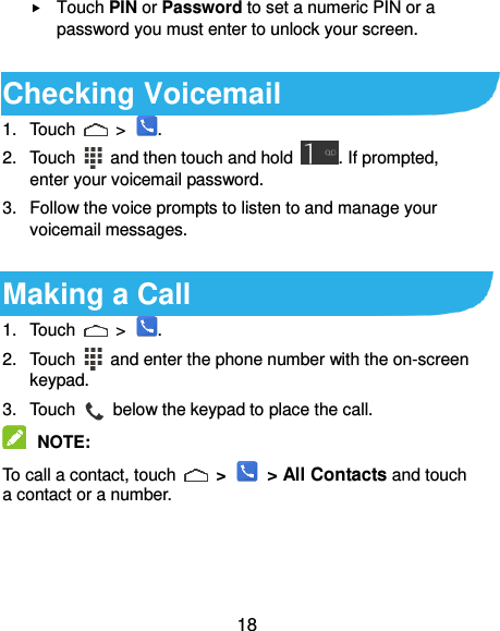  18  Touch PIN or Password to set a numeric PIN or a password you must enter to unlock your screen.    Checking Voicemail 1.  Touch    &gt;  . 2.  Touch    and then touch and hold  . If prompted, enter your voicemail password. 3.  Follow the voice prompts to listen to and manage your voicemail messages.  Making a Call 1.  Touch    &gt;  . 2.  Touch    and enter the phone number with the on-screen keypad.   3.  Touch    below the keypad to place the call.  NOTE:   To call a contact, touch    &gt;   &gt; All Contacts and touch a contact or a number. 