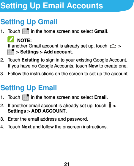  21  Setting Up Email Accounts Setting Up Gmail 1.  Touch    in the home screen and select Gmail.  NOTE:   If another Gmail account is already set up, touch    &gt;   &gt; Settings &gt; Add account. 2.  Touch Existing to sign in to your existing Google Account. If you have no Google Accounts, touch New to create one. 3.  Follow the instructions on the screen to set up the account. Setting Up Email 1.  Touch    in the home screen and select Email. 2.  If another email account is already set up, touch   &gt; Settings &gt; ADD ACCOUNT. 3.  Enter the email address and password. 4.  Touch Next and follow the onscreen instructions. 
