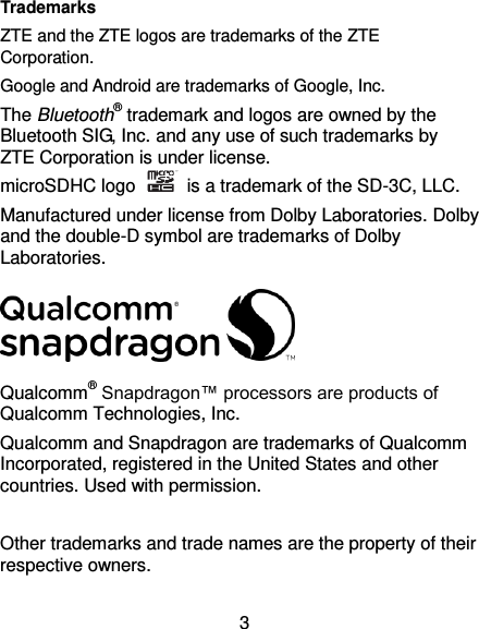  3 Trademarks ZTE and the ZTE logos are trademarks of the ZTE Corporation. Google and Android are trademarks of Google, Inc.   The Bluetooth® trademark and logos are owned by the Bluetooth SIG, Inc. and any use of such trademarks by ZTE Corporation is under license.   microSDHC logo    is a trademark of the SD-3C, LLC.   Manufactured under license from Dolby Laboratories. Dolby and the double-D symbol are trademarks of Dolby Laboratories.  Qualcomm® Snapdragon™ processors are products of Qualcomm Technologies, Inc.   Qualcomm and Snapdragon are trademarks of Qualcomm Incorporated, registered in the United States and other countries. Used with permission.  Other trademarks and trade names are the property of their respective owners. 