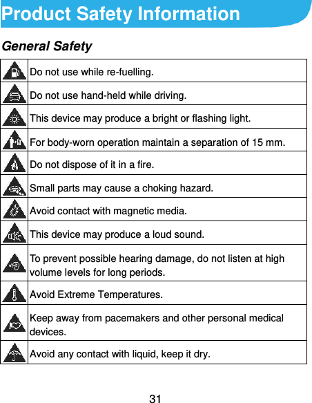  31 Product Safety Information General Safety  Do not use while re-fuelling.  Do not use hand-held while driving.  This device may produce a bright or flashing light.  For body-worn operation maintain a separation of 15 mm.  Do not dispose of it in a fire.  Small parts may cause a choking hazard.  Avoid contact with magnetic media.  This device may produce a loud sound.  To prevent possible hearing damage, do not listen at high volume levels for long periods.  Avoid Extreme Temperatures.  Keep away from pacemakers and other personal medical devices.  Avoid any contact with liquid, keep it dry. 