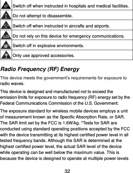  32  Switch off when instructed in hospitals and medical facilities.  Do not attempt to disassemble.  Switch off when instructed in aircrafts and airports.  Do not rely on this device for emergency communications.  Switch off in explosive environments.  Only use approved accessories. Radio Frequency (RF) Energy This device meets the government’s requirements for exposure to radio waves. This device is designed and manufactured not to exceed the emission limits for exposure to radio frequency (RF) energy set by the Federal Communications Commission of the U.S. Government: The exposure standard for wireless mobile devices employs a unit of measurement known as the Specific Absorption Rate, or SAR. The SAR limit set by the FCC is 1.6W/kg. *Tests for SAR are conducted using standard operating positions accepted by the FCC with the device transmitting at its highest certified power level in all tested frequency bands. Although the SAR is determined at the highest certified power level, the actual SAR level of the device while operating can be well below the maximum value. This is because the device is designed to operate at multiple power levels 